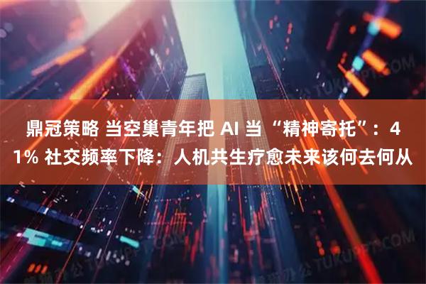 鼎冠策略 当空巢青年把 AI 当 “精神寄托”：41% 社交频率下降：人机共生疗愈未来该何去何从