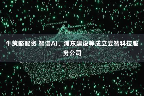 牛策略配资 智谱AI、浦东建设等成立云智科技服务公司