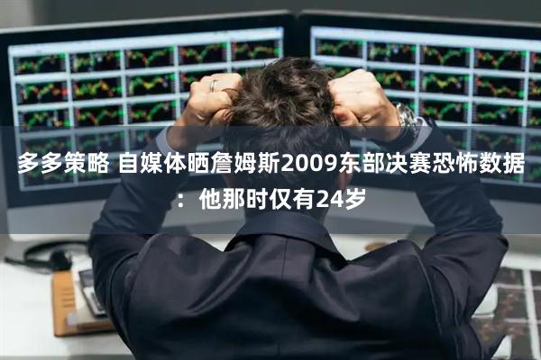 多多策略 自媒体晒詹姆斯2009东部决赛恐怖数据：他那时仅有24岁