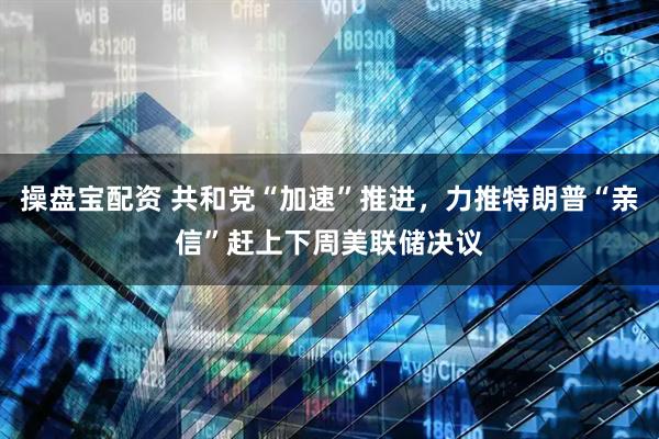 操盘宝配资 共和党“加速”推进，力推特朗普“亲信”赶上下周美联储决议