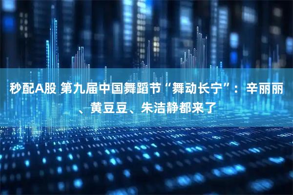 秒配A股 第九届中国舞蹈节“舞动长宁”：辛丽丽、黄豆豆、朱洁静都来了