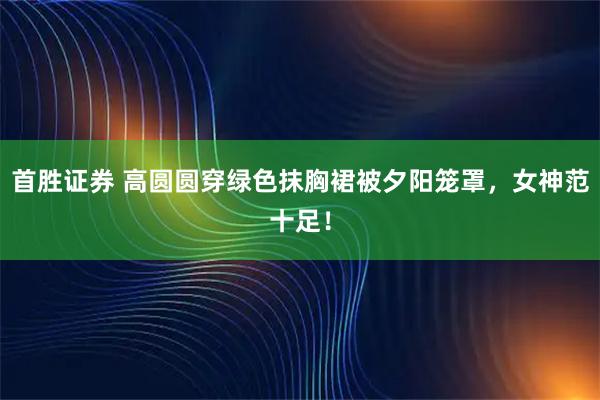首胜证券 高圆圆穿绿色抹胸裙被夕阳笼罩，女神范十足！