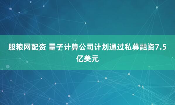 股粮网配资 量子计算公司计划通过私募融资7.5亿美元