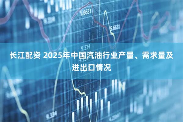 长江配资 2025年中国汽油行业产量、需求量及进出口情况
