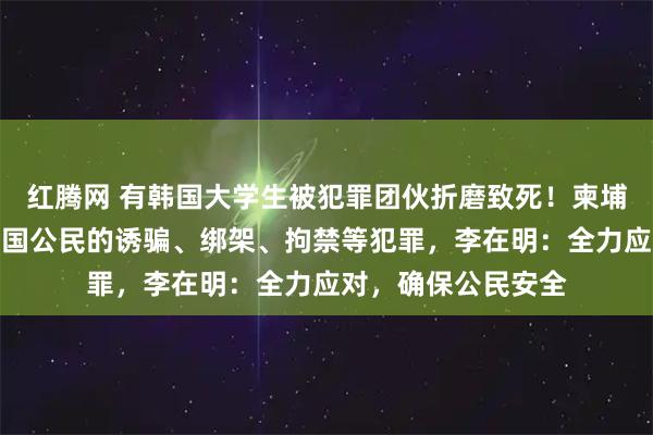 红腾网 有韩国大学生被犯罪团伙折磨致死！柬埔寨接连发生针对韩国公民的诱骗、绑架、拘禁等犯罪，李在明：全力应对，确保公民安全