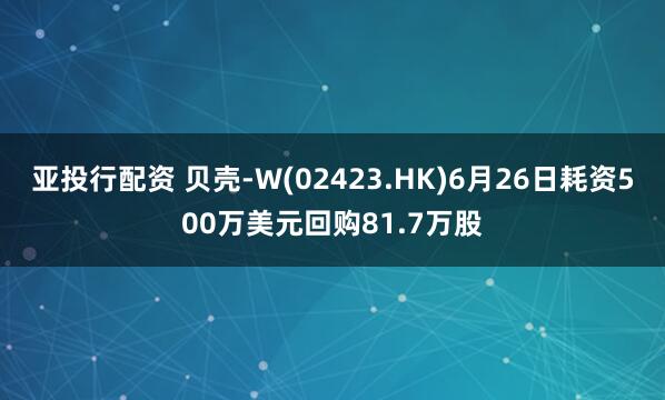 亚投行配资 贝壳-W(02423.HK)6月26日耗资500万美元回购81.7万股