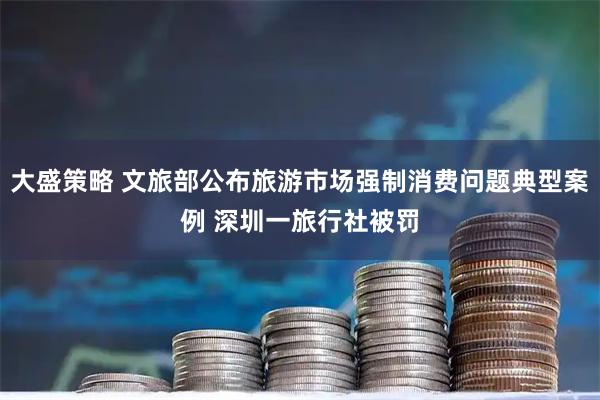 大盛策略 文旅部公布旅游市场强制消费问题典型案例 深圳一旅行社被罚