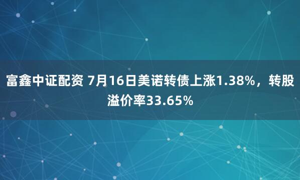 富鑫中证配资 7月16日美诺转债上涨1.38%，转股溢价率33.65%