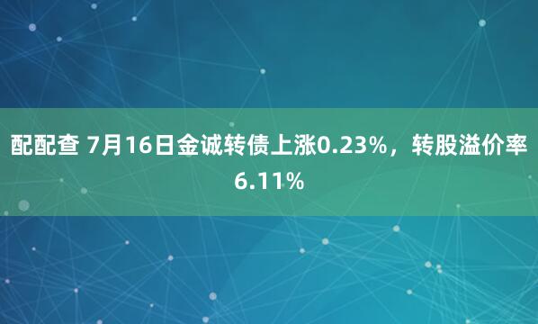 配配查 7月16日金诚转债上涨0.23%，转股溢价率6.11%