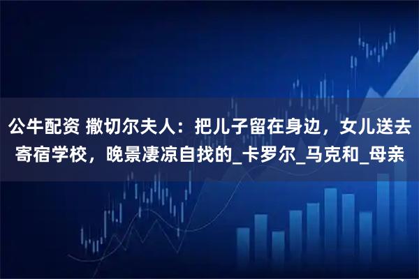 公牛配资 撒切尔夫人：把儿子留在身边，女儿送去寄宿学校，晚景凄凉自找的_卡罗尔_马克和_母亲