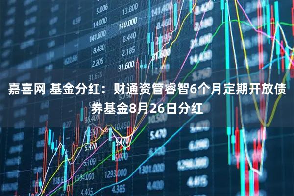 嘉喜网 基金分红：财通资管睿智6个月定期开放债券基金8月26日分红