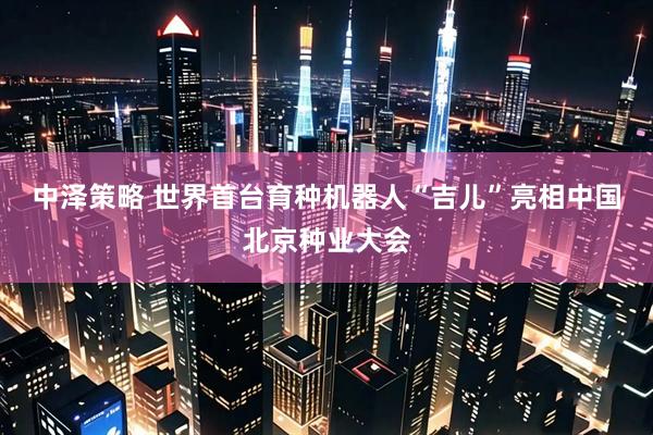 中泽策略 世界首台育种机器人“吉儿”亮相中国北京种业大会