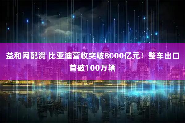益和网配资 比亚迪营收突破8000亿元！整车出口首破100万辆