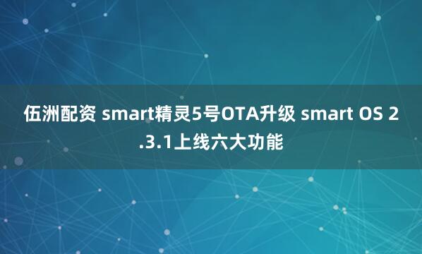 伍洲配资 smart精灵5号OTA升级 smart OS 2.3.1上线六大功能